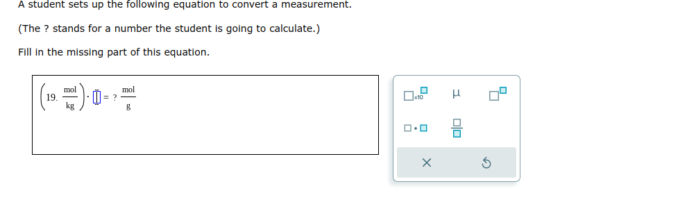 A student sets up the following equation to convert a measurement.
(The ? stands for a number the student is going to calculate.)
Fill in the missing part of this equation.
19.
mol
kg
= ?
mol
g
x10
ロ･ロ
X
3
00
4