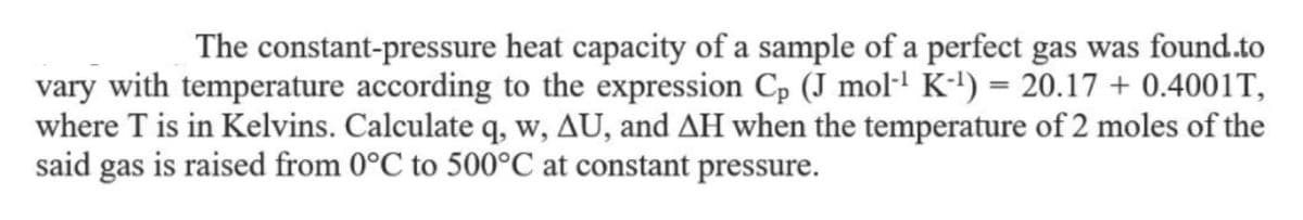 The constant-pressure heat capacity of a sample of a perfect gas was found.to
vary with temperature according to the expression Cp (J mol·! K-') = 20.17 + 0.4001T,
where T is in Kelvins. Calculate q, w, AU, and AH when the temperature of 2 moles of the
said gas is raised from 0°C to 500°C at constant pressure.
