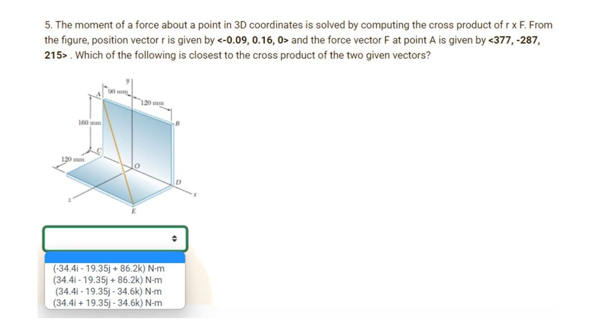 5. The moment of a force about a point in 3D coordinates is solved by computing the cross product of r x F. From
the figure, position vector r is given by <-0.09, 0.16, 0> and the force vector F at point A is given by <377, -287,
215>. Which of the following is closest to the cross product of the two given vectors?
90 mm
`120 mm
160 mm
B
120 mm
D
E
(-34.4i - 19.35j + 86.2k) N-m
(34.4i - 19.35j + 86.2k) N-m
(34.4i - 19.35j - 34.6k) N-m
(34.4i + 19.35j - 34.6k) N-m
