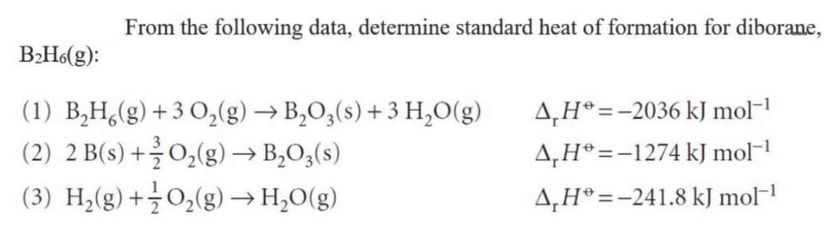 From the following data, determine standard heat of formation for diborane,
B2H(g):
(1) B,H,(g) + 3 O,(g) → B,O,(s) + 3 H,0(g)
4,H*=-2036 kJ mol-1
(2) 2 B(s) +글 02(g)→ B,O3(s)
A,H®=-1274 kJ mol-1
(3) Hz(g) +글 02(g)→ H2O(g)
4,H°=-241.8 kJ mol-!
