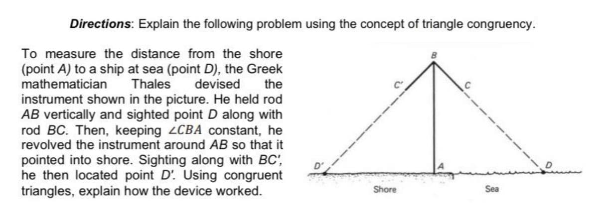 Directions: Explain the following problem using the concept of triangle congruency.
To measure the distance from the shore
B
(point A) to a ship at sea (point D), the Greek
Thales
mathematician
devised
the
C
instrument shown in the picture. He held rod
AB vertically and sighted point D along with
rod BC. Then, keeping LCBA constant, he
revolved the instrument around AB so that it
pointed into shore. Sighting along with BC',
he then located point D'. Using congruent
triangles, explain how the device worked.
D'
Shore
Sea
