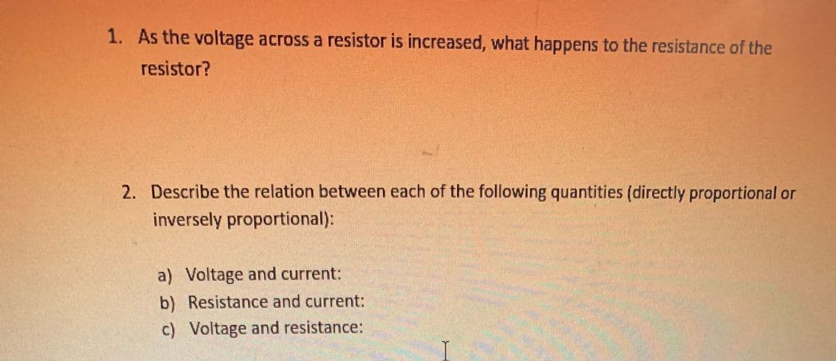 1. As the voltage across a resistor is increased, what happens to the resistance of the
resistor?
2. Describe the relation between each of the following quantities (directly proportional or
inversely proportional):
a) Voltage and current:
b) Resistance and current:
c) Voltage and resistance:
