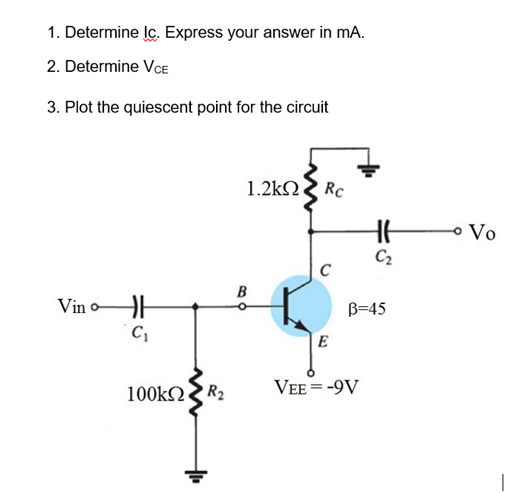 1. Determine lç. Express your answer in mA.
2. Determine VCE
3. Plot the quiescent point for the circuit
1.2kN Rc
o Vo
C2
Vin o
B=45
100KNR2
VEE = -9V
B.
