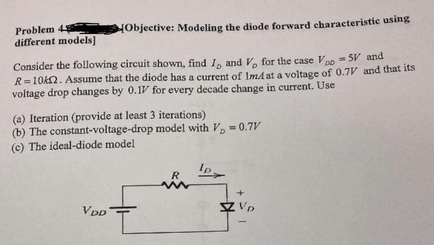 Problem 4
different models]
HObjective: Modeling the diode forward characteristic using
Consider the following circuit shown, find I, and V for the case VDn = 5V and
R=10k2. ASsume that the diode has a current of ImA at a voltage of 0.7V and that its
voltage drop changes by 0.1V for every decade change in current. Use
(a) Iteration (provide at least 3 iterations)
(b) The constant-voltage-drop model with V = 0.7V
(c) The ideal-diode model
Ip
R
VDD
Z Vp
