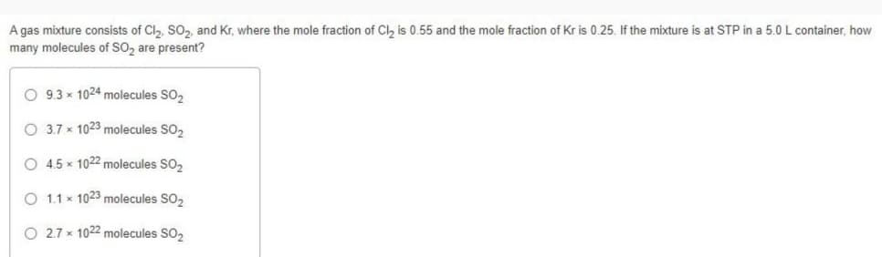 A gas mixture consists of Cl₂, SO₂, and Kr, where the mole fraction of Cl₂ is 0.55 and the mole fraction of Kr is 0.25. If the mixture is at STP in a 5.0 L container, how
many molecules of SO₂ are present?
O 9.3x1024 molecules SO₂
O 3.7 x 1023 molecules SO₂
O 4.5 x 1022 molecules SO₂
O 1.1 x 1023 molecules SO₂
O 2.7 x 1022 molecules SO₂