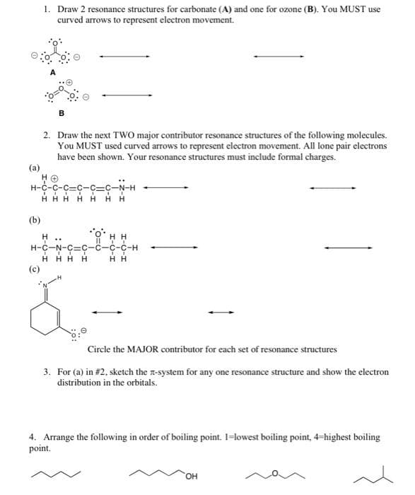 1. Draw 2 resonance structures for carbonate (A) and one for ozone (B). You MUST use
curved arrows to represent electron movement.
B
2. Draw the next TWO major contributor resonance structures of the following molecules.
You MUST used curved arrows to represent electron movement. All lone pair electrons
have been shown. Your resonance structures must include formal charges.
(a)
H-C-C-C-C-C-C-N-H
HHHHHHH
(b)
H
HH
..
07
H-C-N-C-C-C-C-C-H
ITT
HHHH
Jū
HH
(c)
Circle the MAJOR contributor for each set of resonance structures
3. For (a) in #2, sketch the x-system for any one resonance structure and show the electron
distribution in the orbitals.
4. Arrange the following in order of boiling point. 1-lowest boiling point, 4-highest boiling
point.
OH