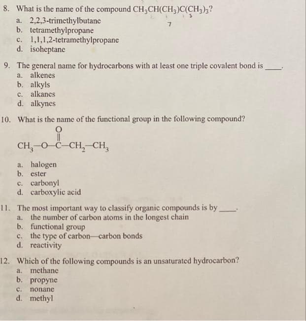 8. What is the name of the compound CH3CH(CH3)C(CH3)3?
a. 2,2,3-trimethylbutane
7
b. tetramethylpropane
c. 1,1,1,2-tetramethylpropane
d. isoheptane
9. The general name for hydrocarbons with at least one triple covalent bond is
a. alkenes
b. alkyls
c. alkanes
d. alkynes
10. What is the name of the functional group in the following compound?
O
||
CH₂-O C-CH₂CH₂
a. halogen
b. ester
c. carbonyl
d. carboxylic acid
11. The most important way to classify organic compounds is by ________
a. the number of carbon atoms in the longest chain
b. functional group
c. the type of carbon-carbon bonds
d. reactivity
12. Which of the following compounds is an unsaturated hydrocarbon?
a. methane
b. propyne
C. nonane
d. methyl