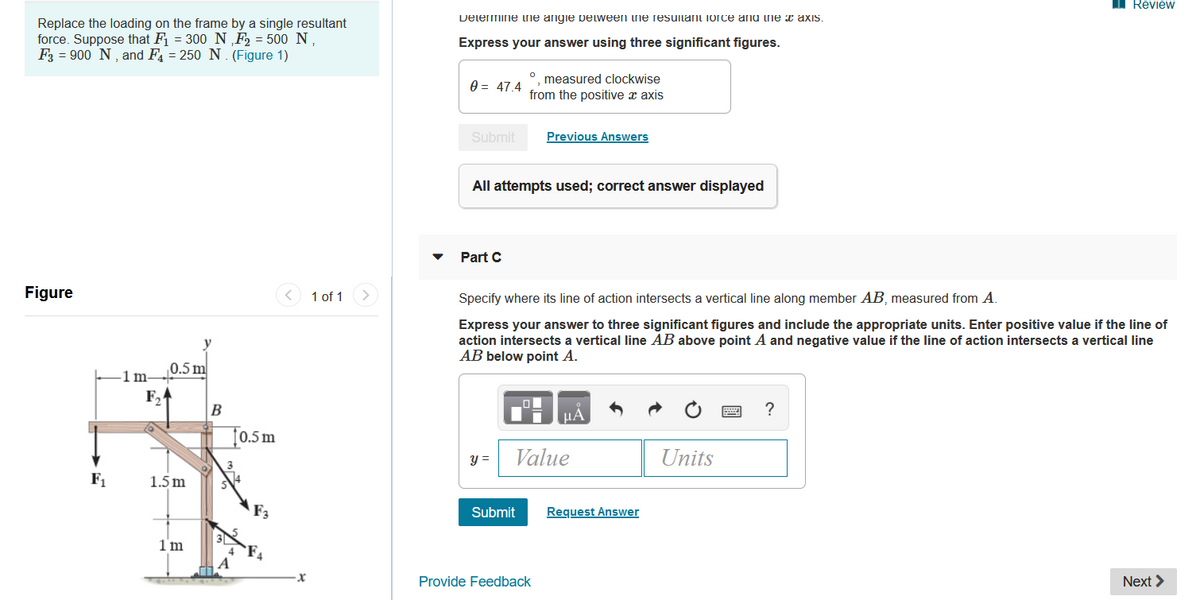 I Review
Delemine ne angie pelween he resuitant iorce and ine x axis.
Replace the loading on the frame by a single resultant
force. Suppose that F1 = 300 N ‚F, = 500 N,
F3 = 900 N, and F = 250 N. (Figure 1)
Express your answer using three significant figures.
measured clockwise
0 = 47.4
from the positive x axis
Submit
Previous Answers
All attempts used; correct answer displayed
Part C
Figure
1 of 1
Specify where its line of action intersects a vertical line along member AB, measured from A.
Express your answer to three significant figures and include the appropriate units. Enter positive value if the line of
action intersects a vertical line AB above point A and negative value if the line of action intersects a vertical line
AB below point A.
0.5 m
1m-
F,
B
HÀ
?
[0.5 m
y =
Value
Units
F,
1.5 m
F3
Submit
Request Answer
1 m
Provide Feedback
Next >
