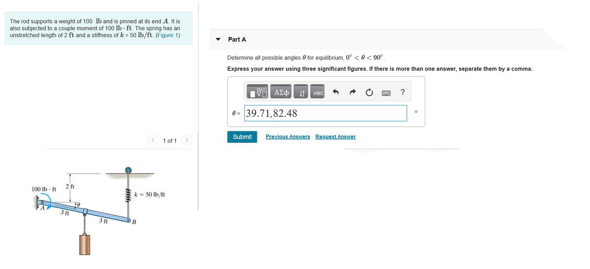 The rod supports a weight of 100 lb and is pinned at its end A. It is
also subjected to a couple moment of 100 lb · ft. The spring has an
unstretched length of 2 ft and a stiffness of k = 50 lb/ft. (Figure 1)
Part A
Determine all possible angles 0 for equilibrium, 0° <0 < 90°.
Express your answer using three significant figures. If there is more than one answer, separate them by a comma.
να ΑΣφ
vec
?
0 = 39.71,82.48
Submit
Previous Answers Request Answer
< 1 of 1
100 lb · ft
2 ft
k = 50 lb/ft
10
3 ft
3 ft
