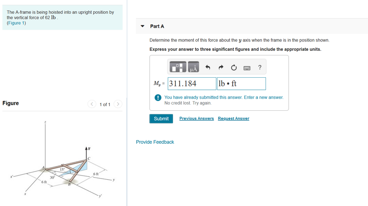 The A-frame is being hoisted into an upright position by
the vertical force of 62 lb .
(Figure 1)
Part A
Determine the moment of this force about the y axis when the frame is in the position shown.
Express your answer to three significant figures and include the appropriate units.
?
HA
M, = 311.184
lb • ft
You have already submitted this answer. Enter a new answer.
No credit lost. Try again.
Figure
1 of 1
Submit
Previous Answers Request Answer
Provide Feedback
15
6 ft
30
6 ft
