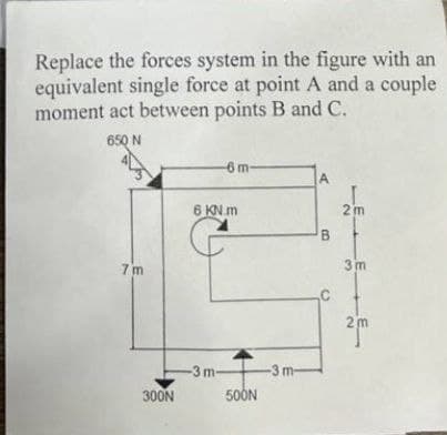 Replace the forces system in the figure with an
equivalent single force at point A and a couple
moment act between points B and C.
650 N
7 m
6m-
A
6 KN.m
2m
B
3m
C
2 m
300N
-3m-
-3 m-
500N