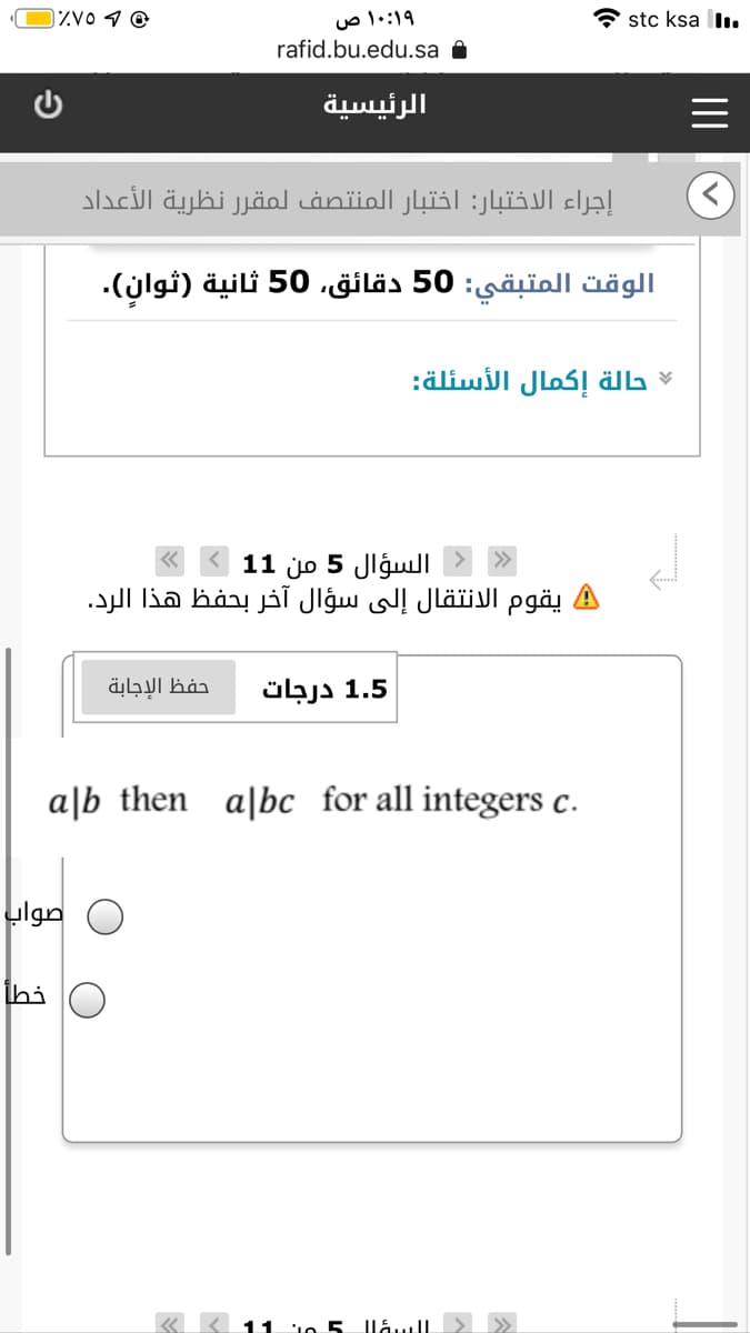 و و ۷۵٪(
۱۰:۱۹ ص
stc ksa l.
rafid.bu.edu.sa a
الرئيسية
إجراء الاختبار: اختبار المنتصف لمقر ر نظرية الأعداد
الوقت المتبقي: 50 دقائق، 50 ثانية )ثوان(.
حالة إكمال الأسئلة
السؤال 5 من 1 1
A يقوم الانتقال إلى سؤال آخر بحفظ هذا الرد.
حفظ الإجابة
1.5 درجات
a|b then
a|bc _for all integers c.
صواب
خطأ
السيؤ| ل5 من 11 «
II
