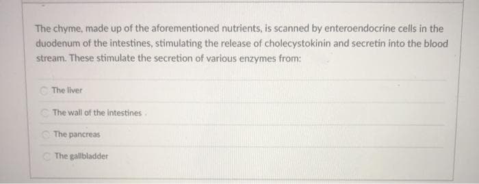 The chyme, made up of the aforementioned nutrients, is scanned by enteroendocrine cells in the
duodenum of the intestines, stimulating the release of cholecystokinin and secretin into the blood
stream. These stimulate the secretion of various enzymes from:
C The liver
C The wall of the intestines.
The pancreas
C The gallbladder
