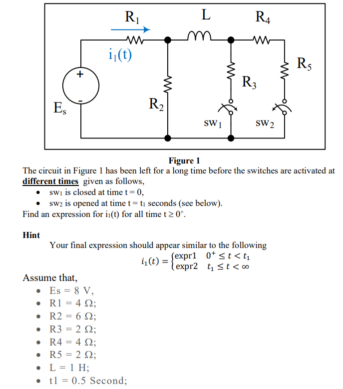 Es
Hint
+
•
•
R₁
ww
Assume that,
i₁(t)
Find an expression for i(t) for all time t≥ 0¹.
• Es = 8 V,
• R1 = 492;
• R2
R2
= 6 Q2;
Ω;
R3 = 292;
ww
R₂
swi is closed at time t = 0,
sw2 is opened at time t = t₁ seconds (see below).
L
Figure 1
The circuit in Figure 1 has been left for a long time before the switches are activated at
different times given as follows,
R4 = 492;
R5 = 222;
L = 1 H;
t1 = 0.5 Second;
SW1
M
R4
Your final expression should appear similar to the following
i₁(t):
(expr1 0+ <t<t₁
expr2 t₁ ≤ t < 00
R3
SW2
R5