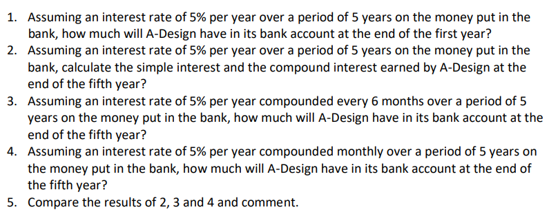 1. Assuming an interest rate of 5% per year over a period of 5 years on the money put in the
bank, how much will A-Design have in its bank account at the end of the first year?
2. Assuming an interest rate of 5% per year over a period of 5 years on the money put in the
bank, calculate the simple interest and the compound interest earned by A-Design at the
end of the fifth year?
3. Assuming an interest rate of 5% per year compounded every 6 months over a period of 5
years on the money put in the bank, how much will A-Design have in its bank account at the
end of the fifth year?
4. Assuming an interest rate of 5% per year compounded monthly over a period of 5 years on
the money put in the bank, how much will A-Design have in its bank account at the end of
the fifth year?
5. Compare the results of 2, 3 and 4 and comment.