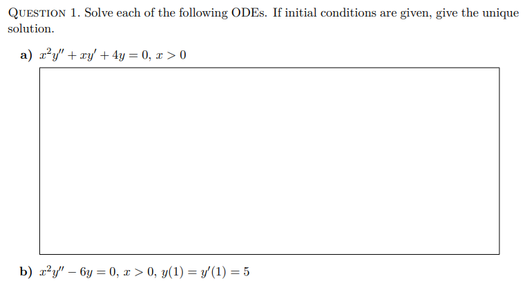 QUESTION 1. Solve each of the following ODES. If initial conditions are given, give the unique
solution.
a) x²y" + xy + 4y = 0, x > 0
b) x²y" - 6y=0, x > 0, y(1) = y' (1) = 5