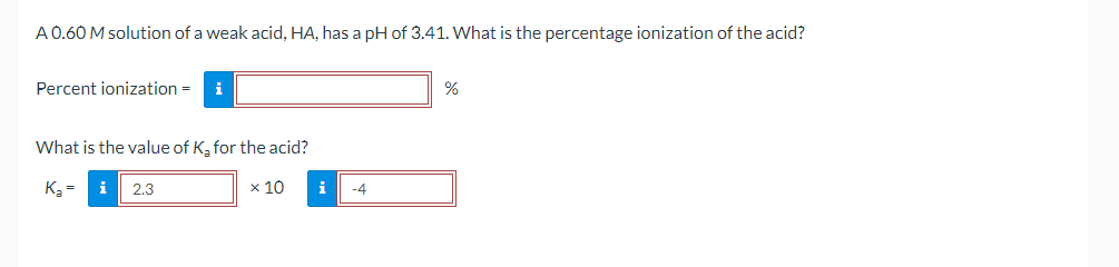 A0.60 M solution of a weak acid, HA, has a pH of 3.41. What is the percentage ionization of the acid?
Percent ionization =
i
%
What is the value of K, for the acid?
K3 =
2.3
x 10
i
-4
