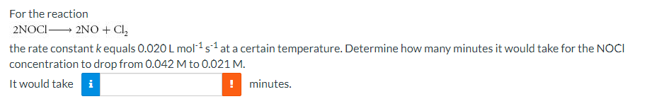 For the reaction
2NOCI 2NO + Cl,
the rate constant k equals 0.020 L mol-1s1 at a certain temperature. Determine how many minutes it would take for the NOCI
concentration to drop from 0.042 M to 0.021 M.
It would take i
minutes.
