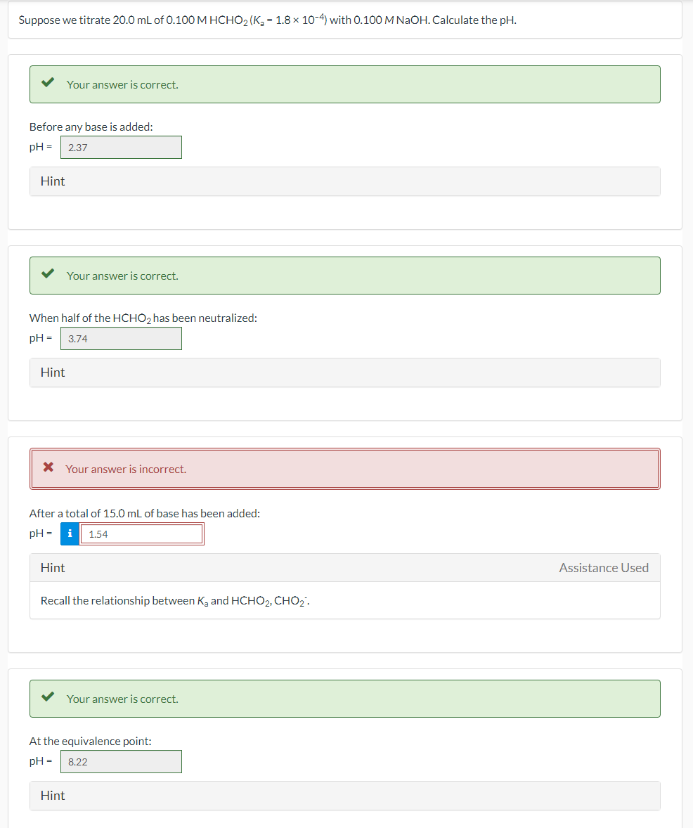 Suppose we titrate 20.0 ml of 0.100 M HCHO2 (K, - 1.8 x 10-4) with 0.100 M NAOH. Calculate the pH.
Your answer is correct.
Before any base is added:
pH =
2,37
Hint
Your answer is correct.
When half of the HCHO2 has been neutralized:
pH =
3.74
Hint
* Your answer is incorrect.
After a total of 15.0 mL of base has been added:
pH =
i
1,54
Hint
Assistance Used
Recall the relationship between K, and HCHO2, CH02.
Your answer is correct.
At the equivalence point:
pH =
8.22
Hint
