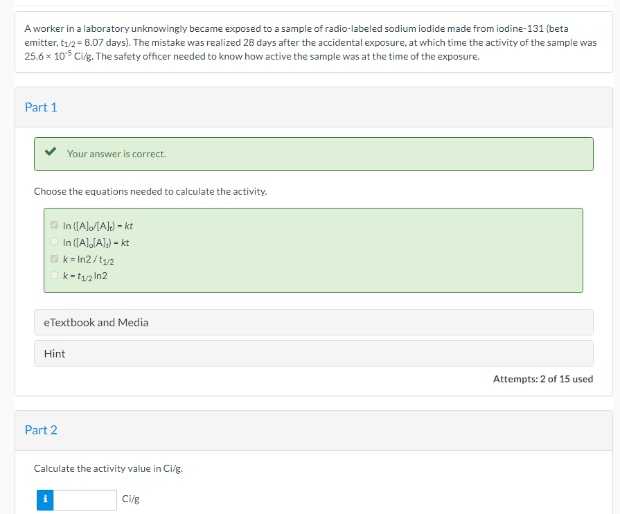 A worker in a laboratory unknowingly became exposed to a sample of radio-labeled sodium iodide made from iodine-131 (beta
emitter, t1/2 = 8.07 days). The mistake was realized 28 days after the accidental exposure, at which time the activity of the sample was
25.6 x 105 Ci/g. The safety officer needed to know how active the sample was at the time of the exposure.
Part 1
Your answer is correct.
Choose the equations needed to calculate the activity.
O In ([A]/[A]!) = kt
In ([A],[A]) = kt
k = In2 /t1/2
k = t1/2 In2
eTextbook and Media
Hint
Attempts: 2 of 15 used
Part 2
Calculate the activity value in Ci/g.
i
Ci/g
