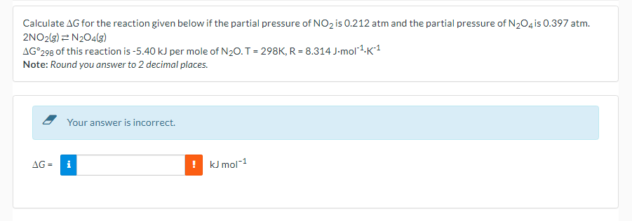 Calculate AG for the reaction given below if the partial pressure of NO2 is 0.212 atm and the partial pressure of N204 is 0.397 atm.
2NO2(g) = N204(g)
AG°298 of this reaction is -5.40 kJ per mole of N20. T = 298K, R = 8.314 J-mol -K1
Note: Round you answer to 2 decimal places.
Your answer is incorrect.
AG =
kJ mol-1
i
