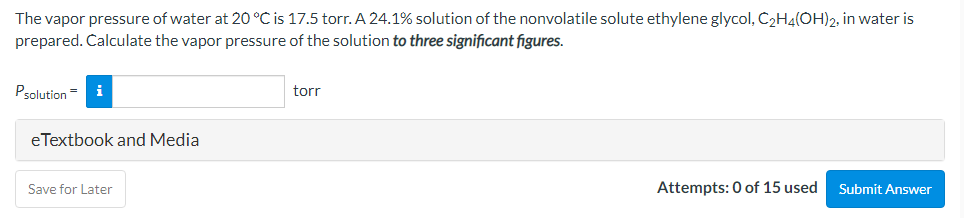 The vapor pressure of water at 20 °C is 17.5 torr. A 24.1% solution of the nonvolatile solute ethylene glycol, C2H4(OH)2, in water is
prepared. Calculate the vapor pressure of the solution to three significant figures.
Psolution=
i
torr
eTextbook and Media
Save for Later
Attempts: 0 of 15 used
Submit Answer
