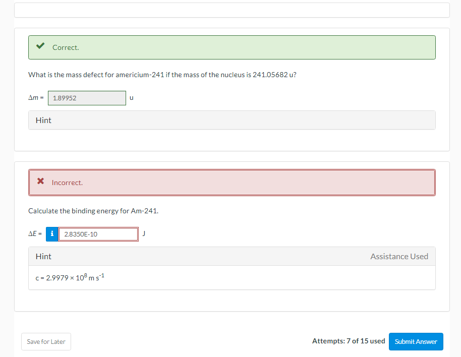 Correct.
What is the mass defect for americium-241 if the mass of the nucleus is 241.05682 u?
Am = 1.89952
u
Hint
X Incorrect.
Calculate the binding energy for Am-241.
AE = i 2.8350E-10
Hint
Assistance Used
c= 2.9979 x 10 ms1
Save for Later
Attempts: 7 of 15 used
Submit Answer
