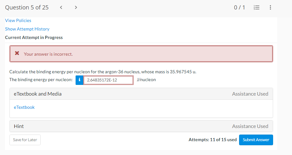 Question 5 of 25
< >
0/1
View Policies
Show Attempt History
Current Attempt in Progress
* Your answer is incorrect.
Calculate the binding energy per nucleon for the argon-36 nucleus, whose mass is 35.967545 u.
The binding energy per nucleon: i
J/nucleon
2.64835172E-12
e Textbook and Media
Assistance Used
eTextbook
Hint
Assistance Used
Save for Later
Attempts: 11 of 15 used
Submit Answer
