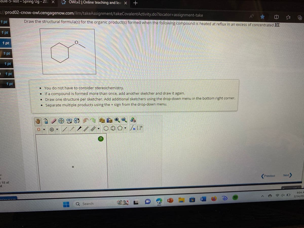 OWLv2 | Online teaching and lea X +
s://prod02-cnow-owl.cengagenow.com/ilrn/takeAssignment/takeCovalentActivity.do?locator=assignment-take
★
()
Draw the structural formula(s) for the organic product(s) formed when the following compound is heated at reflux in an excess of concentrated HI.
dule-5-lest-Spring Ug-202 X
1 pt
1
1 pt
18 at
M
HI
ATEN
BEROPLACA
0
• You do not have to consider stereochemistry.
• If a compound is formed more than once, add another sketcher and draw it again.
Draw one structure per sketcher. Add additional sketchers using the drop-down menu in the bottom right corner.
• Separate multiple products using the + sign from the drop-down menu.
985
***1
wwwwwww
*****
www.
Q Search
000. [F
ALLO
1
D
>
Previous
Next
4x O
=
2/14/202