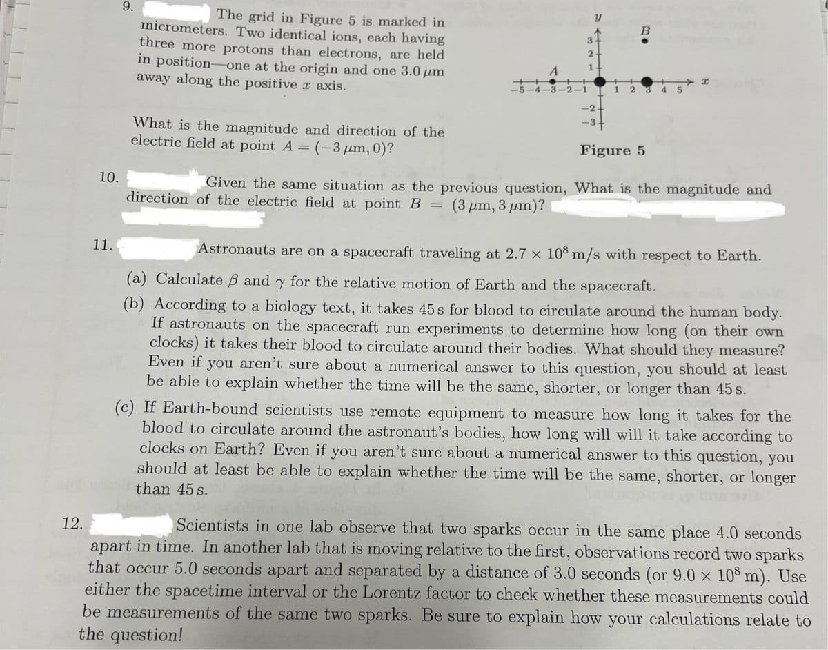 12.
10.
11.
9.
The grid in Figure 5 is marked in
micrometers. Two identical ions, each having
three more protons than electrons, are held
in position-one at the origin and one 3.0 μm
away along the positive x axis.
What is the magnitude and direction of the
electric field at point A = (-3 μm, 0)?
A
2
1
++
-5-4-3-2-1
B
T
1 2
45
-2-
-3+
Figure 5
Given the same situation as the previous question, What is the magnitude and
direction of the electric field at point B = (3 μm, 3 μm)?
Astronauts are on a spacecraft traveling at 2.7 x 108 m/s with respect to Earth.
(a) Calculate ẞ and y for the relative motion of Earth and the spacecraft.
(b) According to a biology text, it takes 45 s for blood to circulate around the human body.
If astronauts on the spacecraft run experiments to determine how long (on their own
clocks) it takes their blood to circulate around their bodies. What should they measure?
Even if you aren't sure about a numerical answer to this question, you should at least
be able to explain whether the time will be the same, shorter, or longer than 45s.
(c) If Earth-bound scientists use remote equipment to measure how long it takes for the
blood to circulate around the astronaut's bodies, how long will will it take according to
clocks on Earth? Even if you aren't sure about a numerical answer to this question, you
should at least be able to explain whether the time will be the same, shorter, or longer
than 45 s.
Scientists in one lab observe that two sparks occur in the same place 4.0 seconds
apart in time. In another lab that is moving relative to the first, observations record two sparks
that occur 5.0 seconds apart and separated by a distance of 3.0 seconds (or 9.0 × 108 m). Use
either the spacetime interval or the Lorentz factor to check whether these measurements could
be measurements of the same two sparks. Be sure to explain how your calculations relate to
the question!