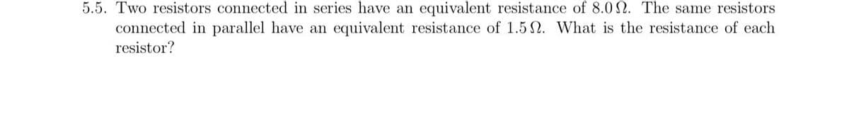 5.5. Two resistors connected in series have an equivalent resistance of 8.00. The same resistors
connected in parallel have an equivalent resistance of 1.52. What is the resistance of each
resistor?