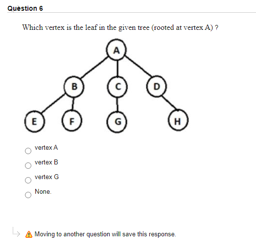 Quèstion 6
Which vertex is the leaf in the given tree (rooted at vertex A) ?
B
E
F
G
H
vertex A
vertex B
vertex G
None.
» A Moving to another question will save this response.
