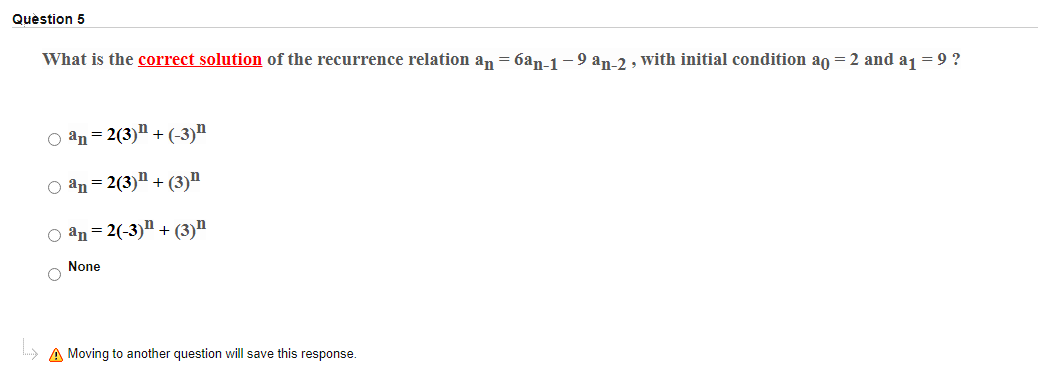 Quèstion 5
What is the correct solution of the recurrence relation an = 6an-1-9 an-2 , with initial condition an = 2 and aj = 9 ?
O an = 2(3)" + (-3)"
O an = 2(3)" + (3)"
O an = 2(-3)"+ (3)n
None
A Moving to another question will save this response.
