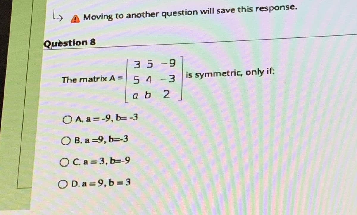 Moving to another question will save this response.
Quèstion 8
35 -9
The matrix A = is symmetric, only if:
5 4 -3
ab 2
O A. a = -9, b= -3
O B. a =9, b=-3
OCa = 3, b=-9
O D. a = 9, b = 3
