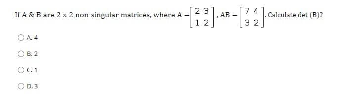 23
7 4
If A & B are 2 x 2 non-singular matrices, where A =
1 2
,AB =
Calculate det (B)?
3 2
O A. 4
O B. 2
O .1
D. 3
