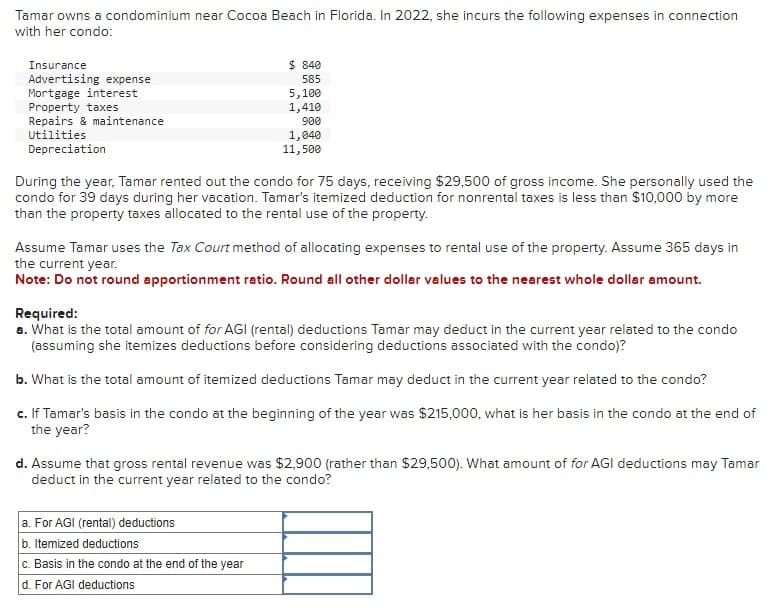 Tamar owns a condominium near Cocoa Beach in Florida. In 2022, she incurs the following expenses in connection
with her condo:
Insurance
Advertising expense
Mortgage interest
Property taxes
Repairs & maintenance
$ 840
585
5,100
1,410
900
Utilities
Depreciation
1,040
11,500
During the year, Tamar rented out the condo for 75 days, receiving $29,500 of gross income. She personally used the
condo for 39 days during her vacation. Tamar's itemized deduction for nonrental taxes is less than $10,000 by more
than the property taxes allocated to the rental use of the property.
Assume Tamar uses the Tax Court method of allocating expenses to rental use of the property. Assume 365 days in
the current year.
Note: Do not round apportionment ratio. Round all other dollar values to the nearest whole dollar amount.
Required:
a. What is the total amount of for AGI (rental) deductions Tamar may deduct in the current year related to the condo
(assuming she itemizes deductions before considering deductions associated with the condo)?
b. What is the total amount of itemized deductions Tamar may deduct in the current year related to the condo?
c. If Tamar's basis in the condo at the beginning of the year was $215,000, what is her basis in the condo at the end of
the year?
d. Assume that gross rental revenue was $2,900 (rather than $29,500). What amount of for AGI deductions may Tamar
deduct in the current year related to the condo?
a. For AGI (rental) deductions
b. Itemized deductions
c. Basis in the condo at the end of the year
d. For AGI deductions