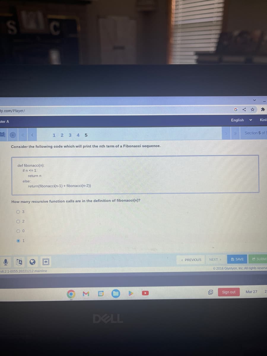 SIC
ty.com/player/
ster A
O
O
Consider the following code which will print the nth term of a Fibonacci sequence.
def fibonacci(n):
if n <= 1:
return n
else:
02
0 0
O 1
1 2 3 4 5
return(fibonacci(n-1) + fibonacci(n-2))
How many recursive function calls are in the definition of fibonacci(n)?
O 3
Ⓒ
v6.2.1-0055.20221212.mainline
O M
@
DELL
A
< PREVIOUS
NEXT >
English
SAVE
Sign out
Kinl
Section 5 of 5
SUBMI
©2016 Glynlyon, Inc. All rights reserve
Mar 27
2