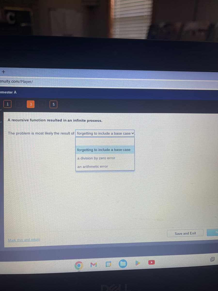 +
enuity.com/player/
emester A
3
5
A recursive function resulted in an infinite process.
The problem is most likely the result of forgetting to include a base case
Mark this and return
forgetting to include a base case
a division by zero error
an arithmetic error
O
Σ
DELL
Save and Exit