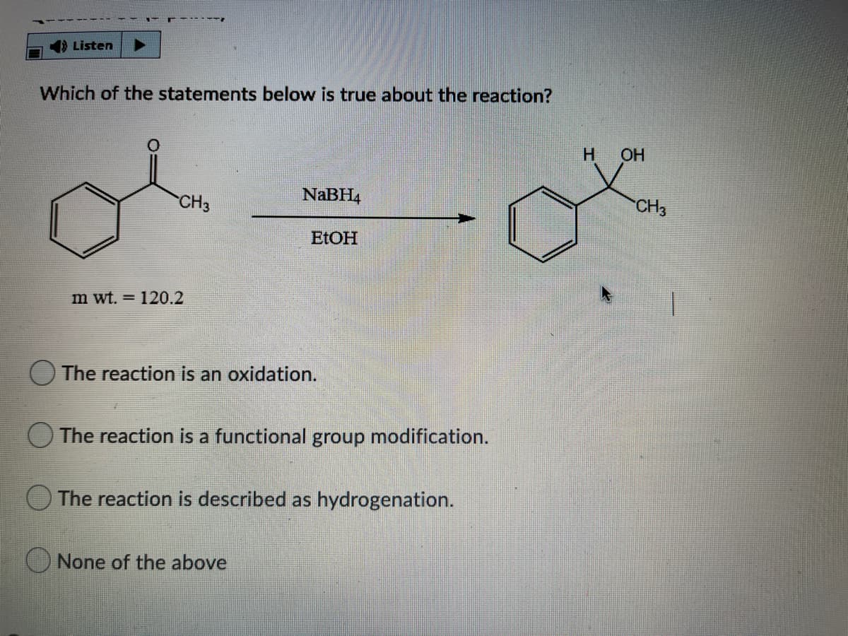 1) Listen
Which of the statements below is true about the reaction?
H
OH
CH3
NaBH4
CH3
ELOH
m wt. = 120.2
The reaction is an oxidation.
OThe reaction is a functional group modification.
The reaction is described as hydrogenation.
O None of the above
