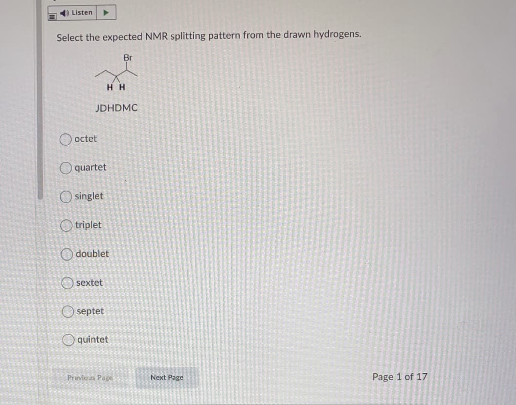 1) Listen
Select the expected NMR splitting pattern from the drawn hydrogens.
Br
нн
JDHDMC
O octet
quartet
O singlet
O triplet
O doublet
O sextet
O septet
O quintet
Previous Page
Next Page
Page 1 of 17
O O
