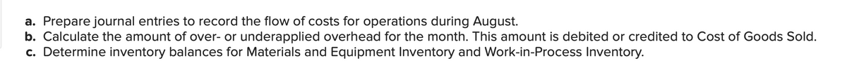 a. Prepare journal entries to record the flow of costs for operations during August.
b. Calculate the amount of over- or underapplied overhead for the month. This amount is debited or credited to Cost of Goods Sold.
c. Determine inventory balances for Materials and Equipment Inventory and Work-in-Process Inventory.