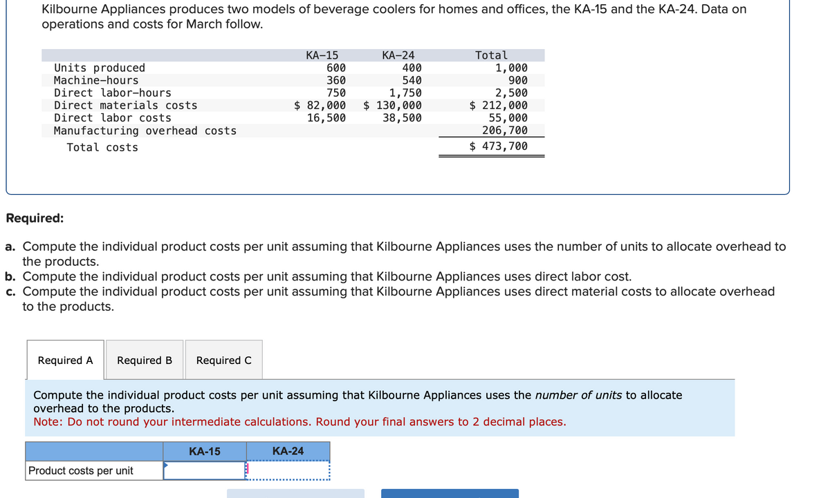 Kilbourne Appliances produces two models of beverage coolers for homes and offices, the KA-15 and the KA-24. Data on
operations and costs for March follow.
Units produced
Machine-hours
Direct labor-hours
Direct materials costs
Direct labor costs
Manufacturing overhead costs
Total costs
Required A Required B
Required C
Product costs per unit
KA-15
Required:
a. Compute the individual product costs per unit assuming that Kilbourne Appliances uses the number of units to allocate overhead to
the products.
b. Compute the individual product costs per unit assuming that Kilbourne Appliances uses direct labor cost.
c. Compute the individual product costs per unit assuming that Kilbourne Appliances uses direct material costs to allocate overhead
to the products.
KA-15
600
360
750
$ 82,000
16,500
KA-24
KA-24
400
540
1,750
$ 130,000
38,500
Compute the individual product costs per unit assuming that Kilbourne Appliances uses the number of units to allocate
overhead to the products.
Note: Do not round your intermediate calculations. Round your final answers to 2 decimal places.
Total
1,000
900
2,500
$ 212,000
55,000
206,700
$ 473,700