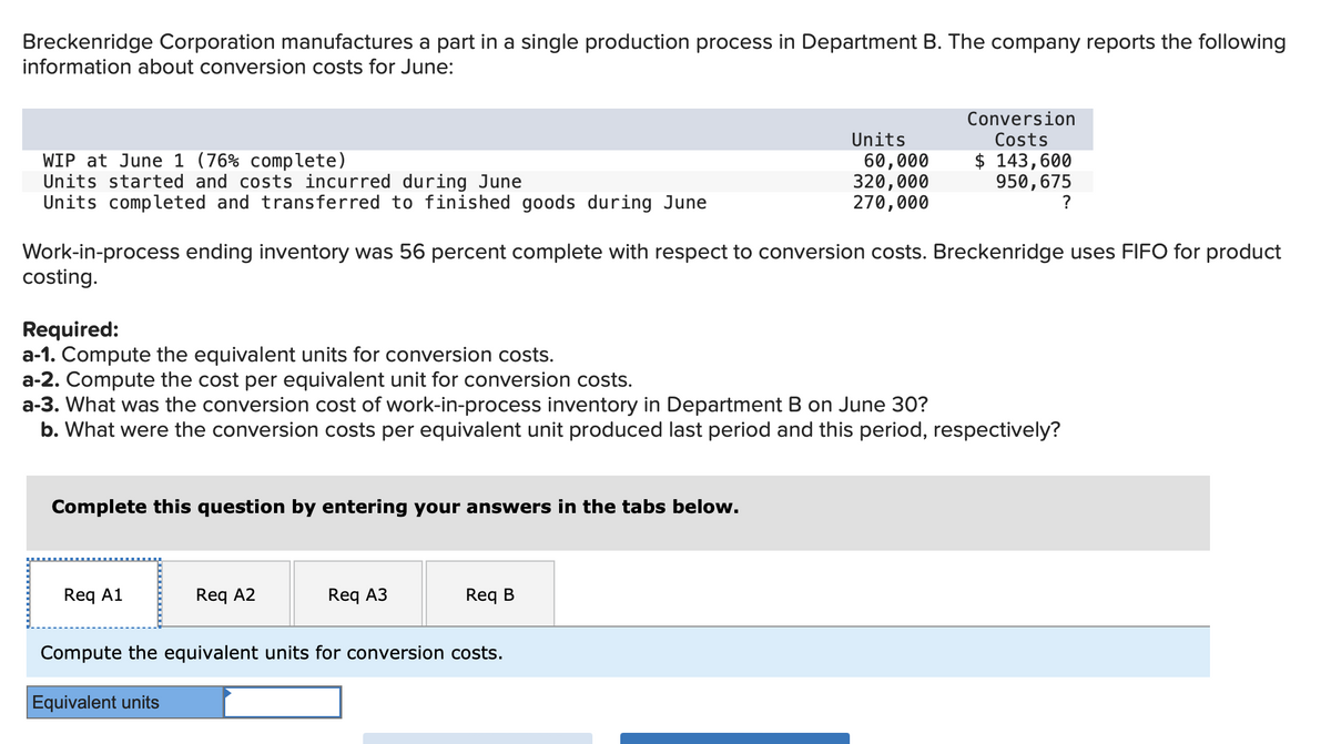 Breckenridge Corporation manufactures a part in a single production process in Department B. The company reports the following
information about conversion costs for June:
WIP at June 1 (76% complete)
Units started and costs incurred during June
Units completed and transferred to finished goods during June
Work-in-process ending inventory was 56 percent complete with respect to conversion costs. Breckenridge uses FIFO for product
costing.
Complete this question by entering your answers in the tabs below.
Required:
a-1. Compute the equivalent units for conversion costs.
a-2. Compute the cost per equivalent unit for conversion costs.
a-3. What was the conversion cost of work-in-process inventory in Department B on June 30?
b. What were the conversion costs per equivalent unit produced last period and this period, respectively?
Req A1
Req A2
Req A3
Units
60,000
320,000
270,000
Req B
Conversion
Costs
$ 143,600
950, 675
?
Compute the equivalent units for conversion costs.
Equivalent units