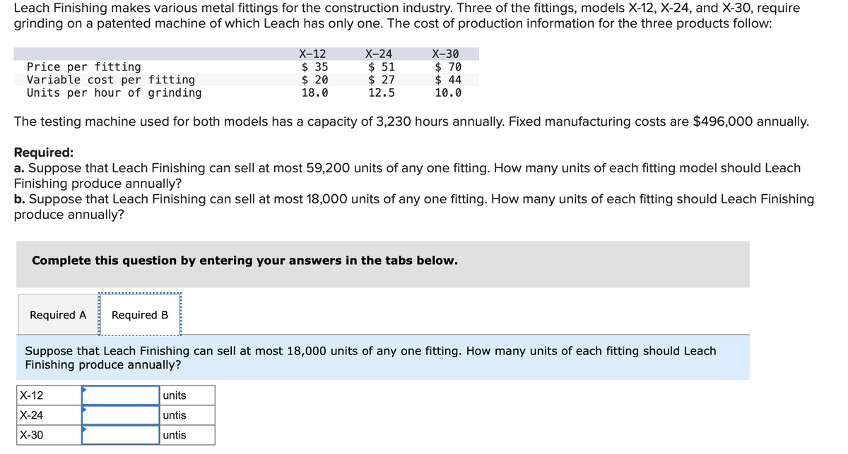 Leach Finishing makes various metal fittings for the construction industry. Three of the fittings, models X-12, X-24, and X-30, require
grinding on a patented machine of which Leach has only one. The cost of production information for the three products follow:
X-12
$ 35
$ 20
18.0
Price per fitting
Variable cost per
fitting
Units per hour of grinding
The testing machine used for both models has a capacity of 3,230 hours annually. Fixed manufacturing costs are $496,000 annually.
Required A Required B
X-24
$51
$ 27
12.5
Required:
a. Suppose that Leach Finishing can sell at most 59,200 units of any one fitting. How many units of each fitting model should Leach
Finishing produce annually?
b. Suppose that Leach Finishing can sell at m 18,000 units of any one fitting. How many units of each fitting should Leach Finishing
produce annually?
X-30
$ 70
$ 44
10.0
Complete this question by entering your answers in the tabs below.
X-12
X-24
X-30
units
untis
untis
Suppose that Leach Finishing can sell at most 18,000 units of any one fitting. How many units of each fitting should Leach
Finishing produce annually?