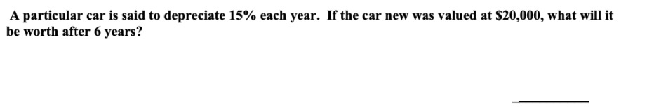 A particular car is said to depreciate 15% each year. If the car new was valued at $20,000, what will it
be worth after 6 years?
