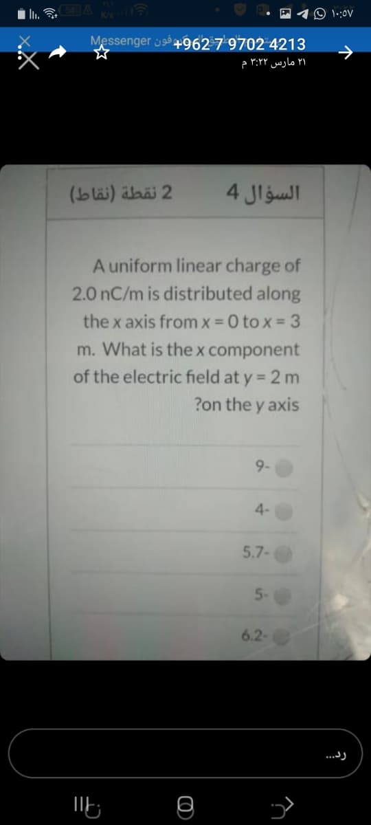 (5) A
O 1.:0V
Messenger 9962 7 9702 4213
۲۱ مارس 3:۲۲ م
2 نقطة )نقاط(
السؤال 4
A uniform linear charge of
2.0 nC/m is distributed along
the x axis from x = 0 to x = 3
m. What is thex component
of the electric field at y = 2 m
?on the y axis
9-
4-
5.7-
5-
6.2-
...)

