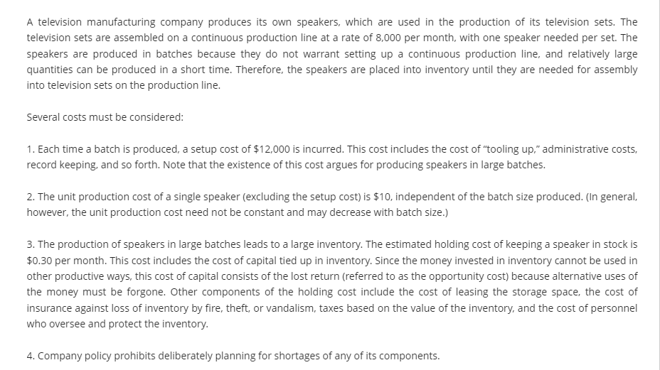 A television manufacturing company produces its own speakers, which are used in the production of its television sets. The
television sets are assembled on a continuous production line at a rate of 8,000 per month, with one speaker needed per set. The
speakers are produced in batches because they do not warrant setting up a continuous production line, and relatively large
quantities can be produced in a short time. Therefore, the speakers are placed into inventory until they are needed for assembly
into television sets on the production line.
Several costs must be considered:
1. Each time a batch is produced, a setup cost of $12,000 is incurred. This cost includes the cost of "tooling up," administrative costs,
record keeping, and so forth. Note that the existence of this cost argues for producing speakers in large batches.
2. The unit production cost of a single speaker (excluding the setup cost) is $10, independent of the batch size produced. (In general,
however, the unit production cost need not be constant and may decrease with batch size.)
3. The production of speakers in large batches leads to a large inventory. The estimated holding cost of keeping a speaker in stock is
$0.30 per month. This cost includes the cost of capital tied up in inventory. Since the money invested in inventory cannot be used in
other productive ways, this cost of capital consists of the lost return (referred to as the opportunity cost) because alternative uses of
the money must be forgone. Other components of the holding cost include the cost of leasing the storage space, the cost of
insurance against loss of inventory by fire, theft, or vandalism, taxes based on the value of the inventory, and the cost of personnel
who oversee and protect the inventory.
4. Company policy prohibits deliberately planning for shortages of any of its components.