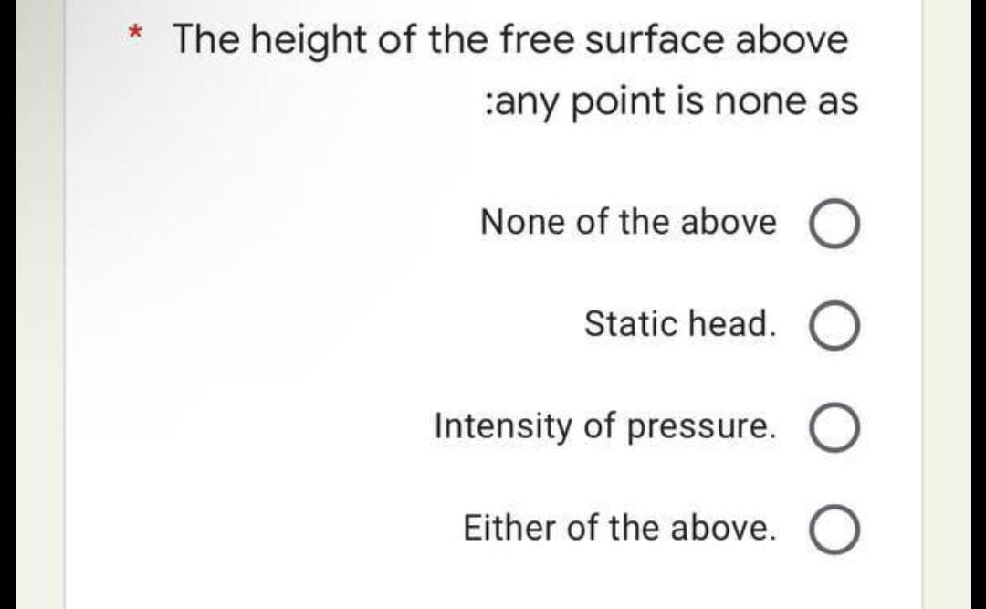 * The height of the free surface above
:any point is none as
None of the above O
Static head. O
Intensity of pressure. O
Either of the above. O