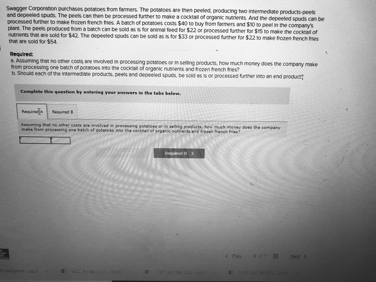 Swagger Corporation purchases potatoes from farmers. The potatoes are then peeled, producing two Intermediate products-peels
and depeeled spuds. The peels can then be processed further to make a cocktall of organic nutrlents. And the depeeled spuds can be
processed further to make frozen french frles. A batch of potatoes costs $40 to buy from farmers and $10 to peel In the company's
plant. The peels produced from a batch can be sold as Is for anlmal feed for $22 or processed further for $15 to make the cocktall of
nutrlents that are sold for $42. The depeeled spuds can be sold as Is for $33 or processed further for $22 to make frozen french frles
that are sold for $54.
Required:
Q. Assuming that no other costs are Involved In processing potatoes or In selling products, how much money does the company make
from processing one batch of potatoes Into the cocktall of organic nutrients and frozen french fries?
b. Should each of the Intermedlate products, peels and depeeled spuds, be sold as is or processed further Into an end produc?
Complete this question by entering your answers in the tabs below.
Required A
Required B
Assuming that no other costs are involved in processing potatoes or in selling products, how much money does the company
make from processing one batch of potatoes into the cocktail of organic nutrients and frozen french fries?
Roguired B >
Prev
5 of 7
Next >
y Assignme dcox
ACC Syllabus 21. doox
MGT 240 Pall 202 cock
MGT 240 Fall 202..docx
車源
