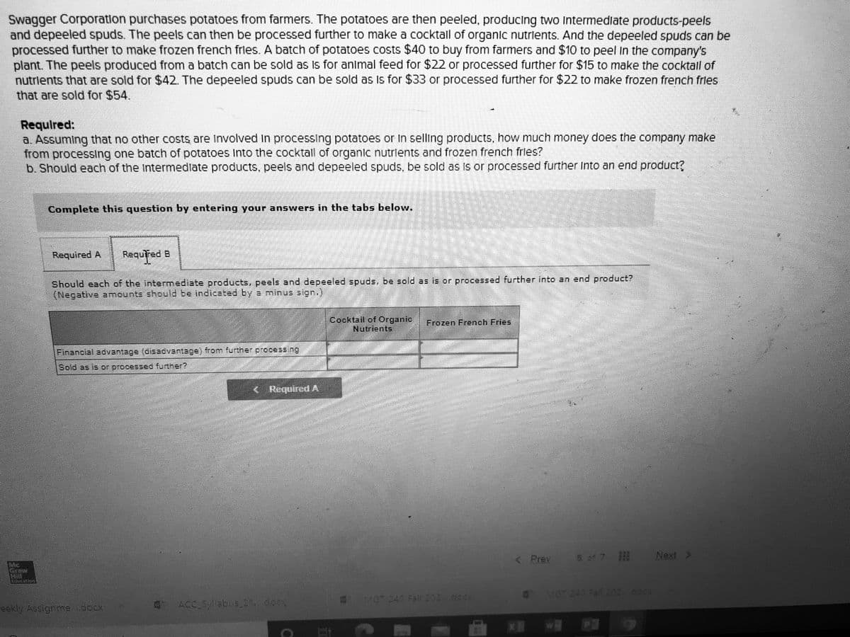 Swagger Corporation purchases potatoes from farmers. The potatoes are then peeled, producing two Intermedlate products-peels
and depeeled spuds. The peels can then be processed further to make a cocktall of organic nutrlents. And the depeeled spuds can be
processed further to make frozen french frles. A batch of potatoes costs $40 to buy from farmers and $10 to peel In the company's
plant. The peels produced from a batch can be sold as Is for animal feed for $22 or processed further for $15 to make the cocktall of
nutrlents that are sold for $42. The depeeled spuds can be sold as Is for $33 or processed further for $22 to make frozen french fries
that are sold for $54.
Requlred:
a. Assuming that no other costs are Involved In processing potatoes or In selling products, how much money does the company make
from processing one batch of potatoes Into the cocktall of organic nutrlents and frozen french frles?
b. Should each of the Intermedlate products, peels and depeeled spuds, be sold as Is or processed further Into an end product?
Complete this question by entering your answers in the tabs below.
Required A
Requřed
Should each of the intermediate products, peels and depeeled spuds, be sold as is or processed further into an end product?
(Negative amounts sheuld be indicated by a minus sign.)
Cocktail of Organic
Nutrients
Frozen French Fries
Financial advantage (disadvantage) from further processing
Sold as is or processed further?
<. Required A
< Prev
5 o 7
Next >
Me
MGT 248 Fall 202.docK
MCT 240 Fall 202cc04
eekly Assigne ocx
ACCEabus 21 do
